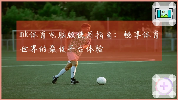 mk体育电脑版使用指南：畅享体育世界的最佳平台体验