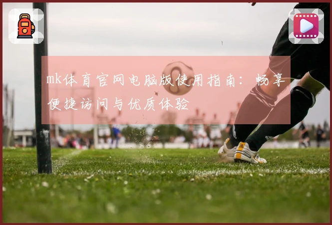 mk体育官网电脑版使用指南：畅享便捷访问与优质体验